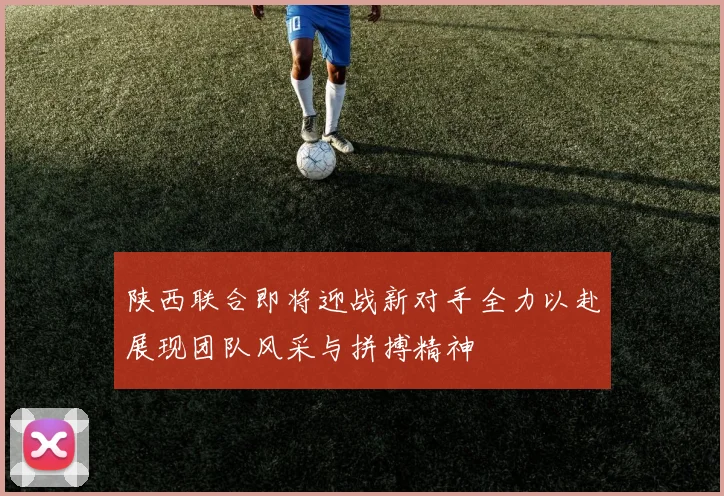 陕西联合即将迎战新对手全力以赴展现团队风采与拼搏精神