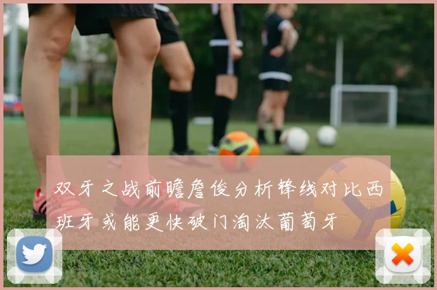 双牙之战前瞻詹俊分析锋线对比西班牙或能更快破门淘汰葡萄牙