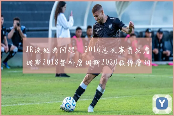 JR谈经典问题：2016总决赛首发詹姆斯2018替补詹姆斯2020裁掉詹姆斯的背后故事