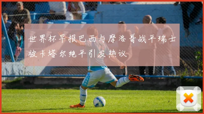 世界杯早报巴西与摩洛哥战平瑞士被卡塔尔绝平引发热议