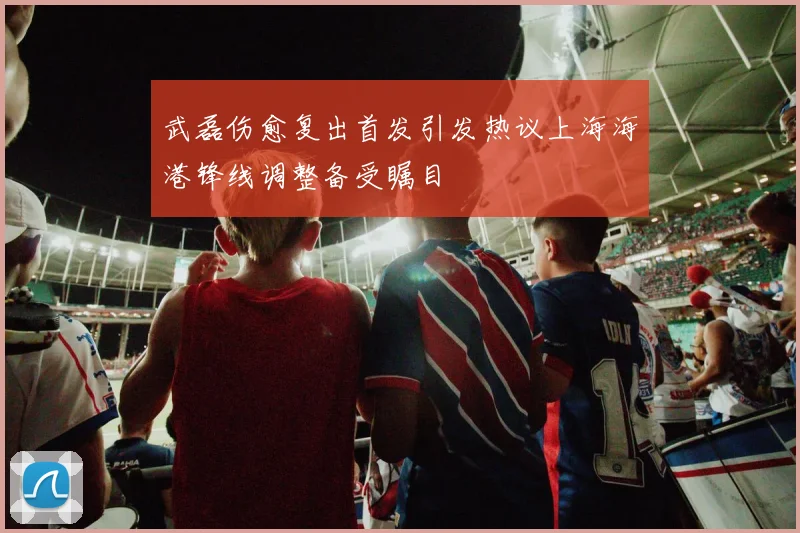 武磊伤愈复出首发引发热议上海海港锋线调整备受瞩目