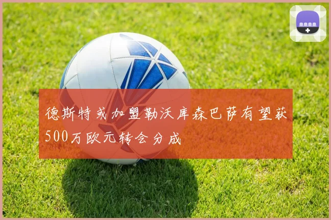 德斯特或加盟勒沃库森巴萨有望获500万欧元转会分成