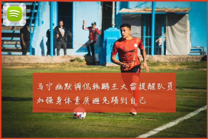 马宁幽默调侃韩鹏王大雷提醒队员加强身体素质避免踢到自己