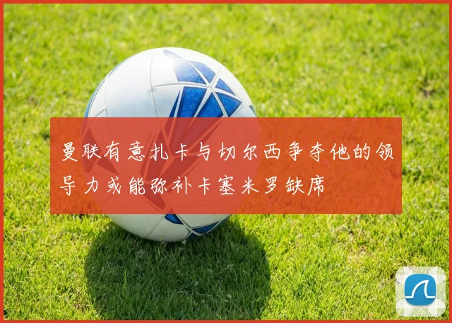 曼联有意扎卡与切尔西争夺他的领导力或能弥补卡塞米罗缺席