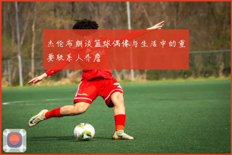杰伦布朗谈篮球偶像与生活中的重要联系人乔詹