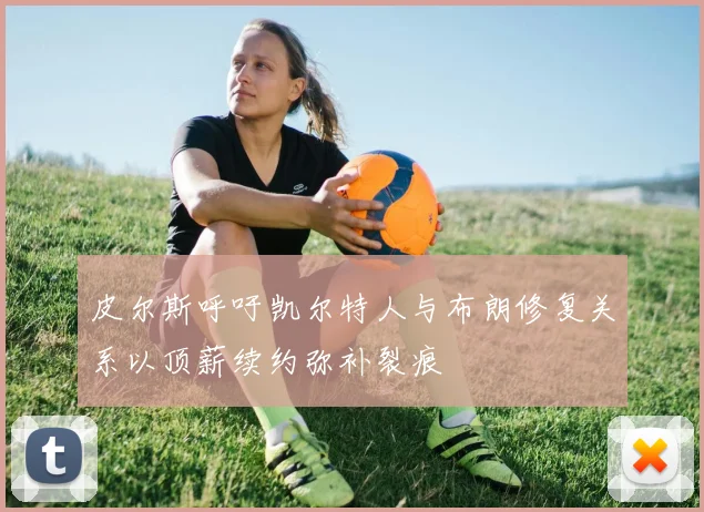 皮尔斯呼吁凯尔特人与布朗修复关系以顶薪续约弥补裂痕