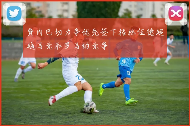 费内巴切力争优先签下格林伍德超越马竞和罗马的竞争