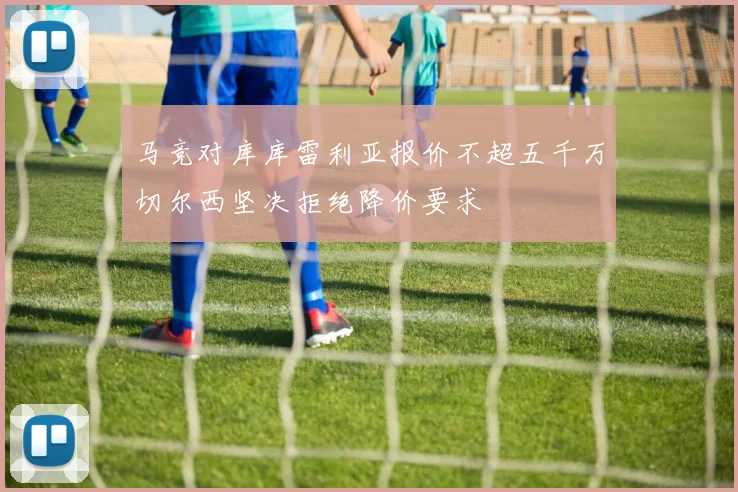 马竞对库库雷利亚报价不超五千万切尔西坚决拒绝降价要求