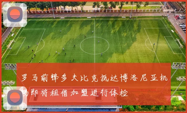 罗马前锋多夫比克抵达博洛尼亚机场即将租借加盟进行体检