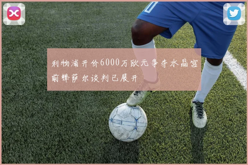 利物浦开价6000万欧元争夺水晶宫前锋萨尔谈判已展开